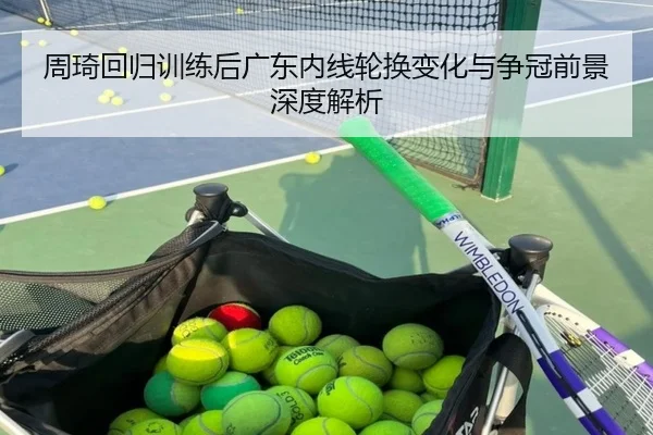 周琦回归训练后广东内线轮换变化与争冠前景深度解析
