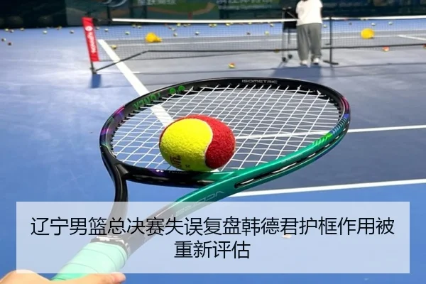 辽宁男篮总决赛失误复盘韩德君护框作用被重新评估